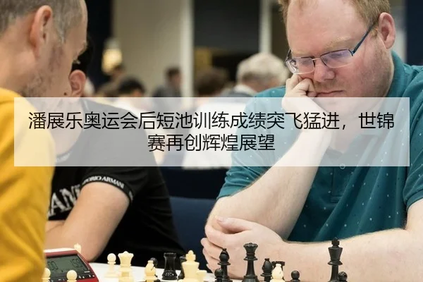 潘展乐奥运会后短池训练成绩突飞猛进，世锦赛再创辉煌展望