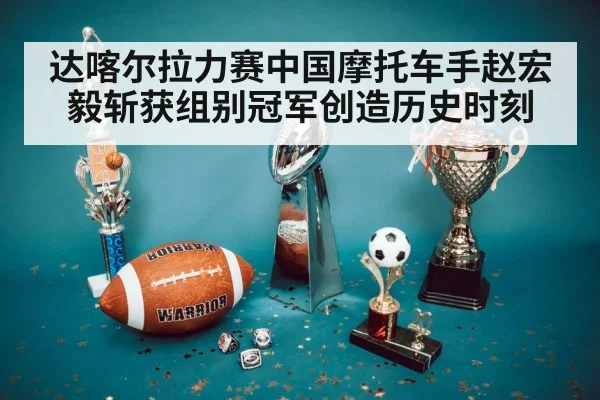 达喀尔拉力赛中国摩托车手赵宏毅斩获组别冠军创造历史时刻