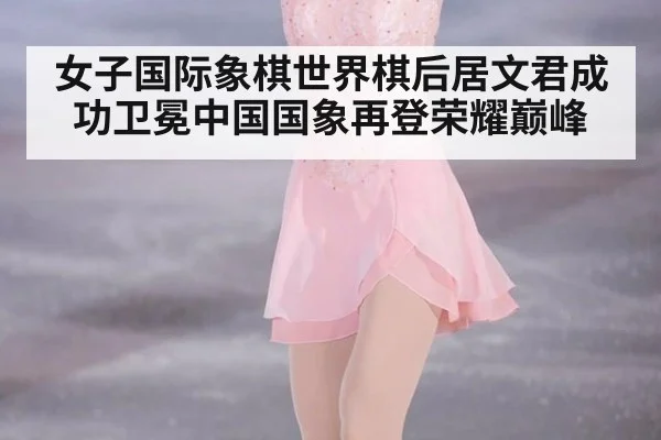 女子国际象棋世界棋后居文君成功卫冕中国国象再登荣耀巅峰
